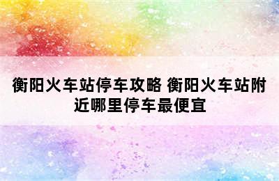 衡阳火车站停车攻略 衡阳火车站附近哪里停车最便宜